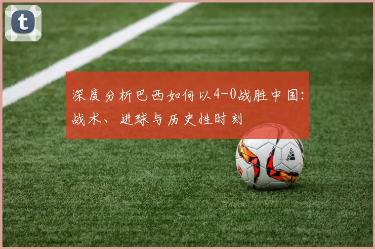 深度分析巴西如何以4-0战胜中国：战术、进球与历史性时刻