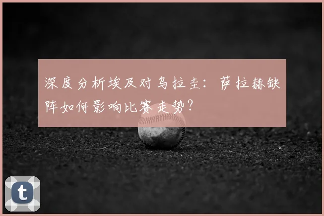 深度分析埃及对乌拉圭：萨拉赫缺阵如何影响比赛走势？