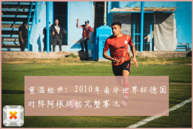 重温经典：2010年南非世界杯德国对阵阿根廷的完整赛况