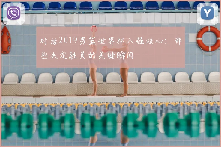 对话2019男篮世界杯八强核心:那些决定胜负的关键瞬间
