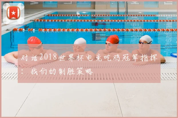 对话2018世界杯电竞吃鸡冠军指挥:我们的制胜策略