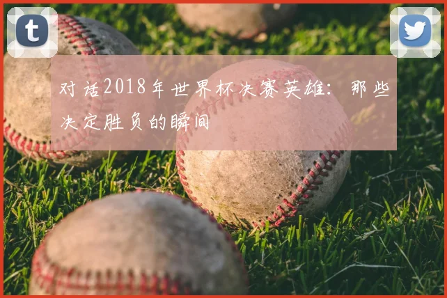 对话2018年世界杯决赛英雄:那些决定胜负的瞬间