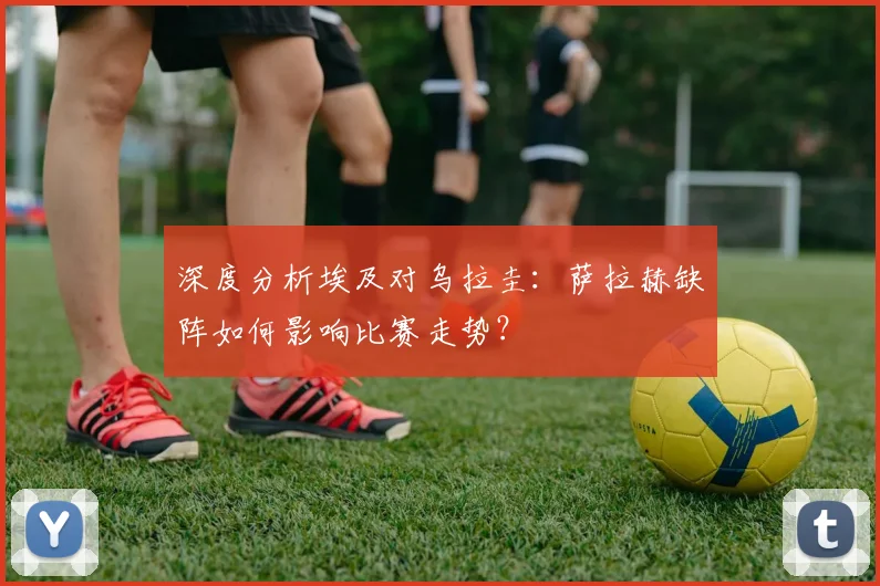 深度分析埃及对乌拉圭：萨拉赫缺阵如何影响比赛走势？