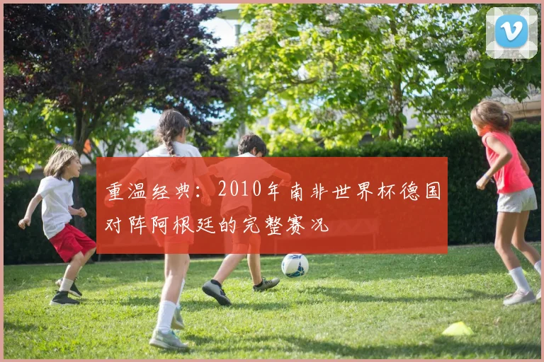 重温经典：2010年南非世界杯德国对阵阿根廷的完整赛况