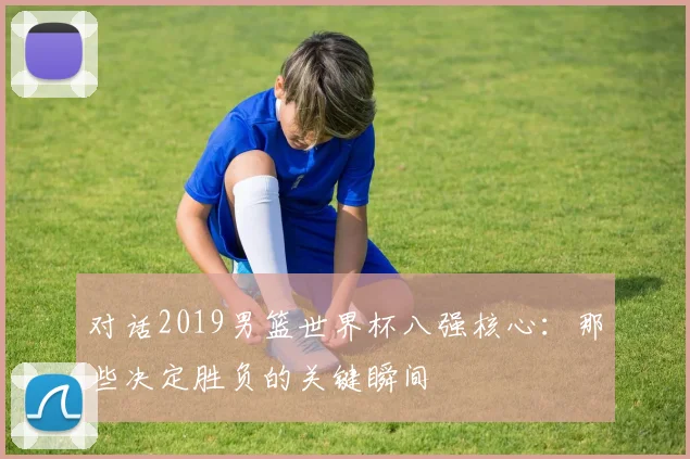 对话2019男篮世界杯八强核心：那些决定胜负的关键瞬间